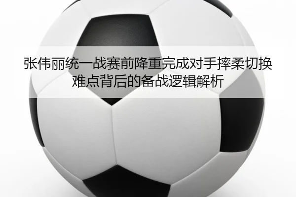 张伟丽统一战赛前降重完成对手摔柔切换难点背后的备战逻辑解析